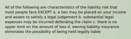 All of the following are characteristics of the liability risk that most people face EXCEPT a. a lien may be placed on your income and assets to satisfy a legal judgement b. substantial legal expenses may be incurred defending the claim c. there is no upper limit on the amount of loss d. owning liability insurance eliminates the possibility of being held legally liable
