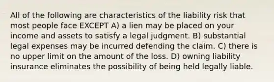 All of the following are characteristics of the liability risk that most people face EXCEPT A) a lien may be placed on your income and assets to satisfy a legal judgment. B) substantial legal expenses may be incurred defending the claim. C) there is no upper limit on the amount of the loss. D) owning liability insurance eliminates the possibility of being held legally liable.