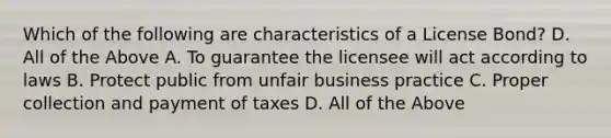 Which of the following are characteristics of a License Bond? D. All of the Above A. To guarantee the licensee will act according to laws B. Protect public from unfair business practice C. Proper collection and payment of taxes D. All of the Above