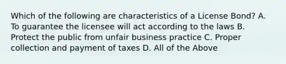 Which of the following are characteristics of a License Bond? A. To guarantee the licensee will act according to the laws B. Protect the public from unfair business practice C. Proper collection and payment of taxes D. All of the Above