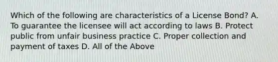 Which of the following are characteristics of a License Bond? A. To guarantee the licensee will act according to laws B. Protect public from unfair business practice C. Proper collection and payment of taxes D. All of the Above