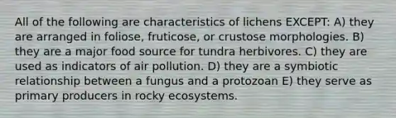 All of the following are characteristics of lichens EXCEPT: A) they are arranged in foliose, fruticose, or crustose morphologies. B) they are a major food source for tundra herbivores. C) they are used as indicators of air pollution. D) they are a symbiotic relationship between a fungus and a protozoan E) they serve as primary producers in rocky ecosystems.