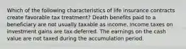 Which of the following characteristics of life insurance contracts create favorable tax treatment? Death benefits paid to a beneficiary are not usually taxable as income. Income taxes on investment gains are tax-deferred. The earnings on the cash value are not taxed during the accumulation period.