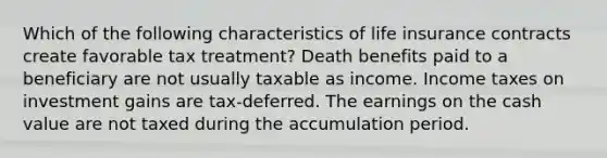 Which of the following characteristics of life insurance contracts create favorable tax treatment? Death benefits paid to a beneficiary are not usually taxable as income. Income taxes on investment gains are tax-deferred. The earnings on the cash value are not taxed during the accumulation period.