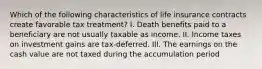 Which of the following characteristics of life insurance contracts create favorable tax treatment? I. Death benefits paid to a beneficiary are not usually taxable as income. II. Income taxes on investment gains are tax-deferred. III. The earnings on the cash value are not taxed during the accumulation period