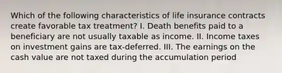 Which of the following characteristics of life insurance contracts create favorable tax treatment? I. Death benefits paid to a beneficiary are not usually taxable as income. II. Income taxes on investment gains are tax-deferred. III. The earnings on the cash value are not taxed during the accumulation period