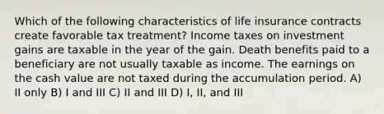 Which of the following characteristics of life insurance contracts create favorable tax treatment? Income taxes on investment gains are taxable in the year of the gain. Death benefits paid to a beneficiary are not usually taxable as income. The earnings on the cash value are not taxed during the accumulation period. A) II only B) I and III C) II and III D) I, II, and III