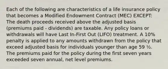 Each of the following are characteristics of a life insurance policy that becomes a Modified Endowment Contract (MEC) EXCEPT: The death proceeds received above the adjusted basis (premiums paid - dividends) are taxable. Any policy loans or withdrawals will have Last In-First Out (LIFO) treatment. A 10% penalty is applied to any amounts withdrawn from the policy that exceed adjusted basis for individuals younger than age 59 ½. The premiums paid for the policy during the first seven years exceeded seven annual, net level premiums.