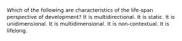 Which of the following are characteristics of the life-span perspective of development? It is multidirectional. It is static. It is unidimensional. It is multidimensional. It is non-contextual. It is lifelong.