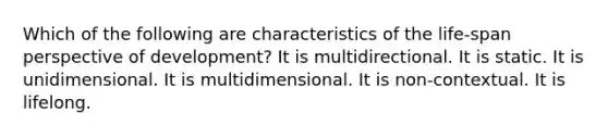 Which of the following are characteristics of the life-span perspective of development? It is multidirectional. It is static. It is unidimensional. It is multidimensional. It is non-contextual. It is lifelong.