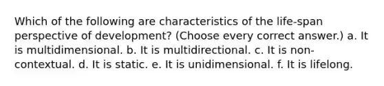 Which of the following are characteristics of the life-span perspective of development? (Choose every correct answer.) a. It is multidimensional. b. It is multidirectional. c. It is non-contextual. d. It is static. e. It is unidimensional. f. It is lifelong.