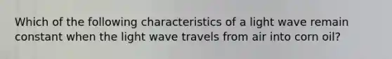 Which of the following characteristics of a light wave remain constant when the light wave travels from air into corn oil?