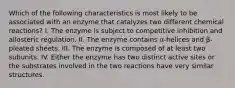 Which of the following characteristics is most likely to be associated with an enzyme that catalyzes two different chemical reactions? I. The enzyme is subject to competitive inhibition and allosteric regulation. II. The enzyme contains α-helices and β-pleated sheets. III. The enzyme is composed of at least two subunits. IV. Either the enzyme has two distinct active sites or the substrates involved in the two reactions have very similar structures.