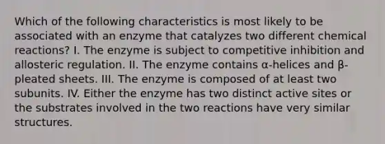 Which of the following characteristics is most likely to be associated with an enzyme that catalyzes two different chemical reactions? I. The enzyme is subject to competitive inhibition and allosteric regulation. II. The enzyme contains α-helices and β-pleated sheets. III. The enzyme is composed of at least two subunits. IV. Either the enzyme has two distinct active sites or the substrates involved in the two reactions have very similar structures.