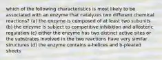 which of the following characteristics is most likely to be associated with an enzyme that catalyzes two different chemical reactions? (a) the enzyme is composed of at least two subunits (b) the enzyme is subject to competitive inhibition and allosteric regulation (c) either the enzyme has two distinct active sites or the substrates involved in the two reactions have very similar structures (d) the enzyme contains a-helices and b-pleated sheets