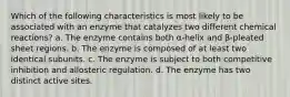 Which of the following characteristics is most likely to be associated with an enzyme that catalyzes two different chemical reactions? a. The enzyme contains both α-helix and β-pleated sheet regions. b. The enzyme is composed of at least two identical subunits. c. The enzyme is subject to both competitive inhibition and allosteric regulation. d. The enzyme has two distinct active sites.