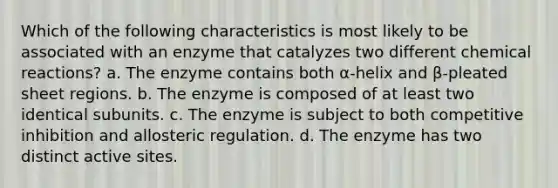 Which of the following characteristics is most likely to be associated with an enzyme that catalyzes two different chemical reactions? a. The enzyme contains both α-helix and β-pleated sheet regions. b. The enzyme is composed of at least two identical subunits. c. The enzyme is subject to both competitive inhibition and allosteric regulation. d. The enzyme has two distinct active sites.