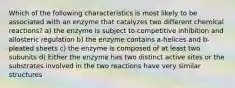 Which of the following characteristics is most likely to be associated with an enzyme that catalyzes two different chemical reactions? a) the enzyme is subject to competitive inhibition and allosteric regulation b) the enzyme contains a-helices and b-pleated sheets c) the enzyme is composed of at least two subunits d) Either the enzyme has two distinct active sites or the substrates involved in the two reactions have very similar structures