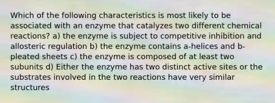 Which of the following characteristics is most likely to be associated with an enzyme that catalyzes two different chemical reactions? a) the enzyme is subject to competitive inhibition and allosteric regulation b) the enzyme contains a-helices and b-pleated sheets c) the enzyme is composed of at least two subunits d) Either the enzyme has two distinct active sites or the substrates involved in the two reactions have very similar structures