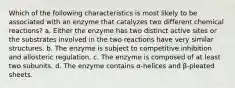 Which of the following characteristics is most likely to be associated with an enzyme that catalyzes two different chemical reactions? a. Either the enzyme has two distinct active sites or the substrates involved in the two reactions have very similar structures. b. The enzyme is subject to competitive inhibition and allosteric regulation. c. The enzyme is composed of at least two subunits. d. The enzyme contains α-helices and β-pleated sheets.