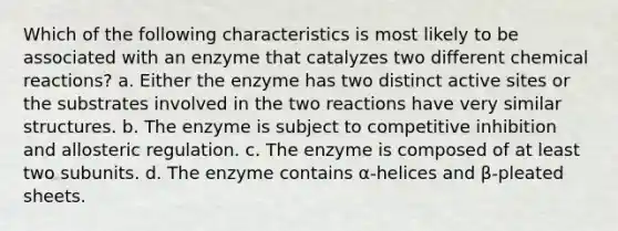 Which of the following characteristics is most likely to be associated with an enzyme that catalyzes two different chemical reactions? a. Either the enzyme has two distinct active sites or the substrates involved in the two reactions have very similar structures. b. The enzyme is subject to competitive inhibition and allosteric regulation. c. The enzyme is composed of at least two subunits. d. The enzyme contains α-helices and β-pleated sheets.