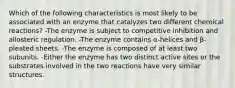 Which of the following characteristics is most likely to be associated with an enzyme that catalyzes two different chemical reactions? -The enzyme is subject to competitive inhibition and allosteric regulation. -The enzyme contains α-helices and β-pleated sheets. -The enzyme is composed of at least two subunits. -Either the enzyme has two distinct active sites or the substrates involved in the two reactions have very similar structures.