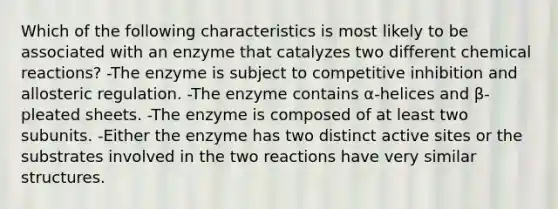 Which of the following characteristics is most likely to be associated with an enzyme that catalyzes two different chemical reactions? -The enzyme is subject to competitive inhibition and allosteric regulation. -The enzyme contains α-helices and β-pleated sheets. -The enzyme is composed of at least two subunits. -Either the enzyme has two distinct active sites or the substrates involved in the two reactions have very similar structures.