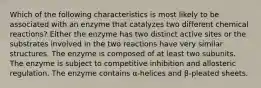 Which of the following characteristics is most likely to be associated with an enzyme that catalyzes two different chemical reactions? Either the enzyme has two distinct active sites or the substrates involved in the two reactions have very similar structures. The enzyme is composed of at least two subunits. The enzyme is subject to competitive inhibition and allosteric regulation. The enzyme contains α-helices and β-pleated sheets.