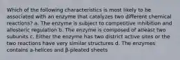 Which of the following characteristics is most likely to be associated with an enzyme that catalyzes two different chemical reactions? a. The enzyme is subject to competitive inhibition and allosteric regulation b. The enzyme is composed of atleast two subunits c. Either the enzyme has two district active sites or the two reactions have very similar structures d. The enzymes contains a-helices and β-pleated sheets