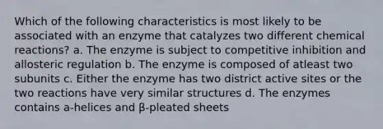 Which of the following characteristics is most likely to be associated with an enzyme that catalyzes two different chemical reactions? a. The enzyme is subject to competitive inhibition and allosteric regulation b. The enzyme is composed of atleast two subunits c. Either the enzyme has two district active sites or the two reactions have very similar structures d. The enzymes contains a-helices and β-pleated sheets