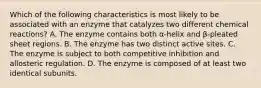 Which of the following characteristics is most likely to be associated with an enzyme that catalyzes two different chemical reactions? A. The enzyme contains both α-helix and β-pleated sheet regions. B. The enzyme has two distinct active sites. C. The enzyme is subject to both competitive inhibition and allosteric regulation. D. The enzyme is composed of at least two identical subunits.