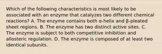 Which of the following characteristics is most likely to be associated with an enzyme that catalyzes two different chemical reactions? A. The enzyme contains both α-helix and β-pleated sheet regions. B. The enzyme has two distinct active sites. C. The enzyme is subject to both competitive inhibition and allosteric regulation. D. The enzyme is composed of at least two identical subunits.