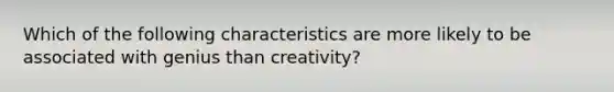 Which of the following characteristics are more likely to be associated with genius than creativity?