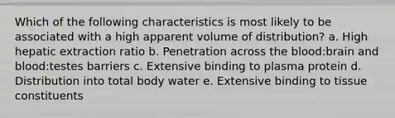 Which of the following characteristics is most likely to be associated with a high apparent volume of distribution? a. High hepatic extraction ratio b. Penetration across <a href='https://www.questionai.com/knowledge/k7oXMfj7lk-the-blood' class='anchor-knowledge'>the blood</a>:brain and blood:testes barriers c. Extensive binding to plasma protein d. Distribution into total body water e. Extensive binding to tissue constituents