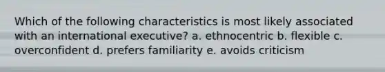 Which of the following characteristics is most likely associated with an international executive? a. ethnocentric b. flexible c. overconfident d. prefers familiarity e. avoids criticism