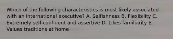 Which of the following characteristics is most likely associated with an international executive? A. Selfishness B. Flexibility C. Extremely self-confident and assertive D. Likes familiarity E. Values traditions at home