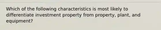 Which of the following characteristics is most likely to differentiate investment property from property, plant, and equipment?