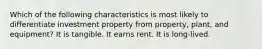 Which of the following characteristics is most likely to differentiate investment property from property, plant, and equipment? It is tangible. It earns rent. It is long-lived.