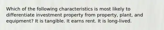 Which of the following characteristics is most likely to differentiate investment property from property, plant, and equipment? It is tangible. It earns rent. It is long-lived.