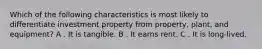 Which of the following characteristics is most likely to differentiate investment property from property, plant, and equipment? A . It is tangible. B . It earns rent. C . It is long-lived.