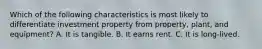 Which of the following characteristics is most likely to differentiate investment property from property, plant, and equipment? A. It is tangible. B. It earns rent. C. It is long-lived.