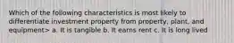 Which of the following characteristics is most likely to differentiate investment property from property, plant, and equipment> a. It is tangible b. It earns rent c. It is long lived