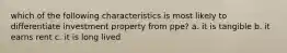 which of the following characteristics is most likely to differentiate investment property from ppe? a. it is tangible b. it earns rent c. it is long lived