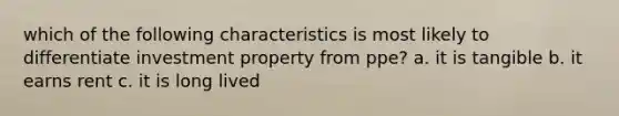 which of the following characteristics is most likely to differentiate investment property from ppe? a. it is tangible b. it earns rent c. it is long lived