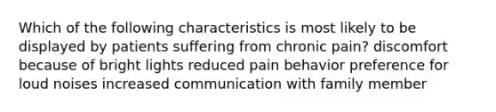 Which of the following characteristics is most likely to be displayed by patients suffering from chronic pain? discomfort because of bright lights reduced pain behavior preference for loud noises increased communication with family member