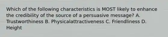 Which of the following characteristics is MOST likely to enhance the credibility of the source of a persuasive message? A. Trustworthiness B. Physicalattractiveness C. Friendliness D. Height