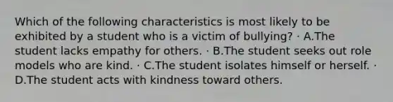 Which of the following characteristics is most likely to be exhibited by a student who is a victim of bullying? · A.The student lacks empathy for others. · B.The student seeks out role models who are kind. · C.The student isolates himself or herself. · D.The student acts with kindness toward others.