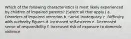 Which of the following characteristics is most likely experienced by children of impaired parents? (Select all that apply.) a. Disorders of impaired attention b. Social inadequacy c. Difficulty with authority figures d. Increased self-esteem e. Decreased sense of responsibility f. Increased risk of exposure to domestic violence