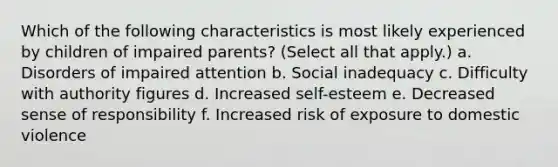 Which of the following characteristics is most likely experienced by children of impaired parents? (Select all that apply.) a. Disorders of impaired attention b. Social inadequacy c. Difficulty with authority figures d. Increased self-esteem e. Decreased sense of responsibility f. Increased risk of exposure to domestic violence