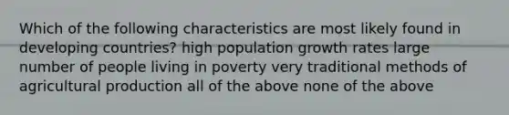 Which of the following characteristics are most likely found in developing countries? high population growth rates large number of people living in poverty very traditional methods of agricultural production all of the above none of the above